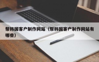 鹤壁帮韩国客户制作网站（帮韩国客户制作网站有哪些）